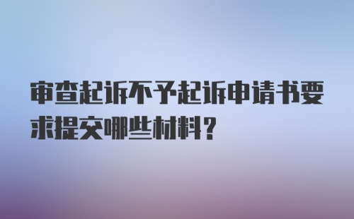 审查起诉不予起诉申请书要求提交哪些材料?