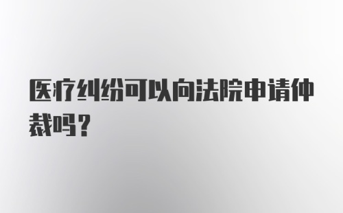 医疗纠纷可以向法院申请仲裁吗？