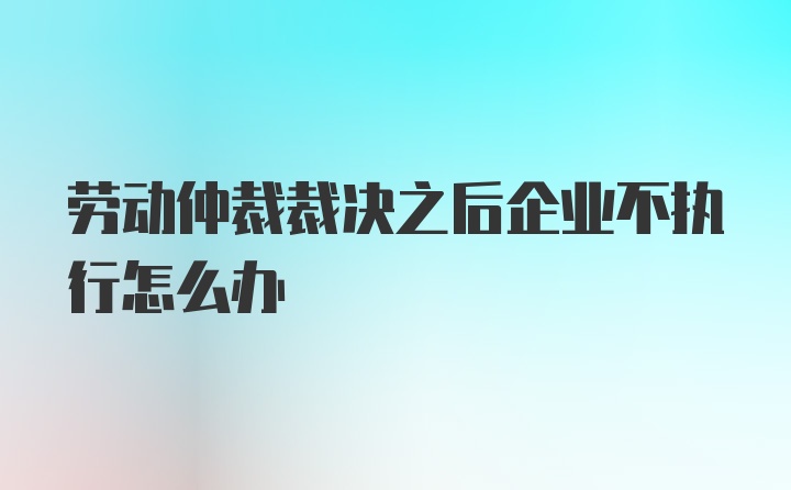 劳动仲裁裁决之后企业不执行怎么办