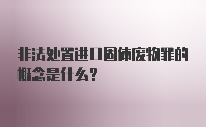 非法处置进口固体废物罪的概念是什么？