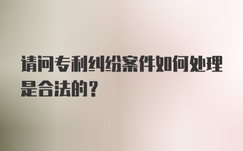 请问专利纠纷案件如何处理是合法的？