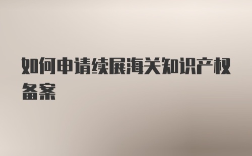 如何申请续展海关知识产权备案