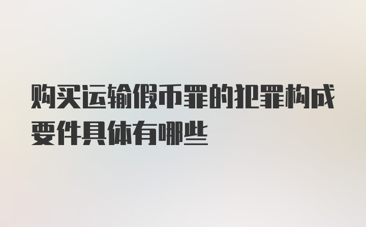 购买运输假币罪的犯罪构成要件具体有哪些