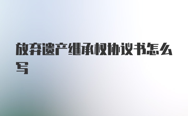 放弃遗产继承权协议书怎么写