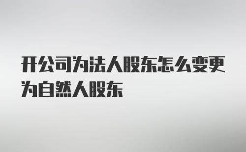 开公司为法人股东怎么变更为自然人股东