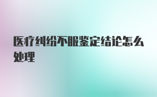 医疗纠纷不服鉴定结论怎么处理