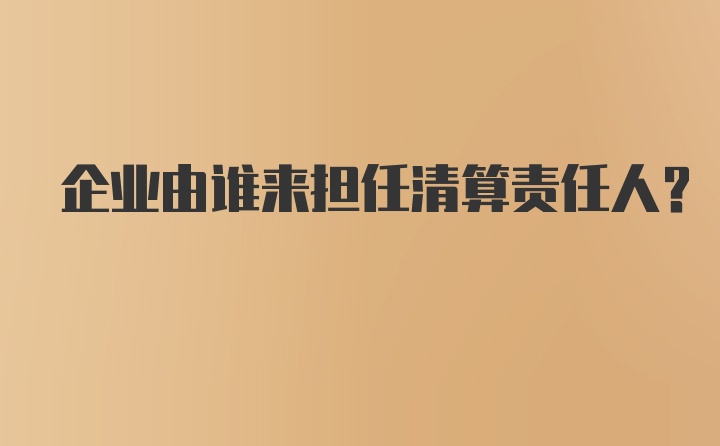 企业由谁来担任清算责任人?