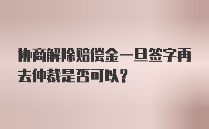 协商解除赔偿金一旦签字再去仲裁是否可以？