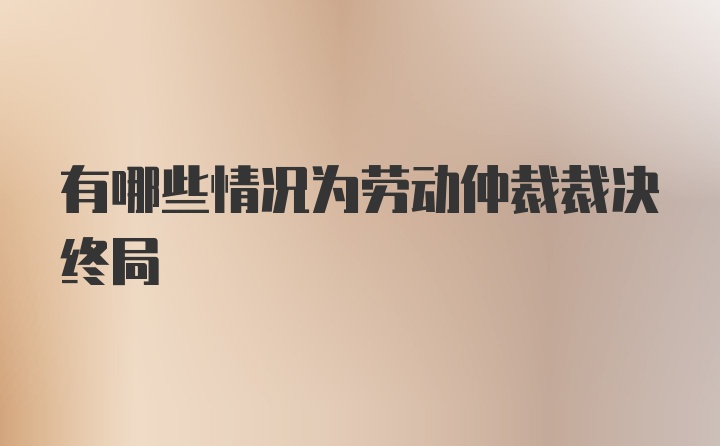 有哪些情况为劳动仲裁裁决终局