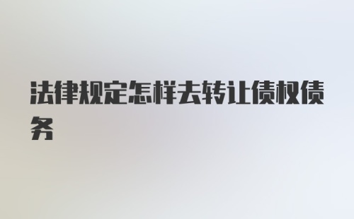 法律规定怎样去转让债权债务