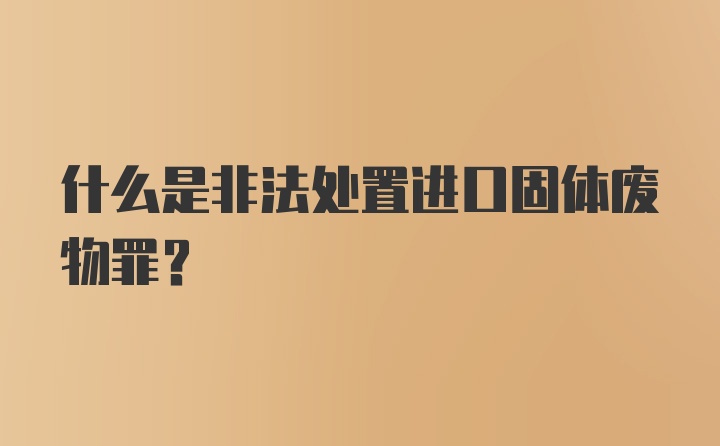 什么是非法处置进口固体废物罪?