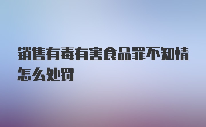 销售有毒有害食品罪不知情怎么处罚