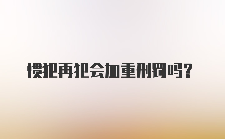 惯犯再犯会加重刑罚吗?