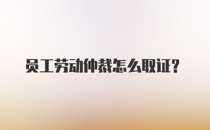 员工劳动仲裁怎么取证？