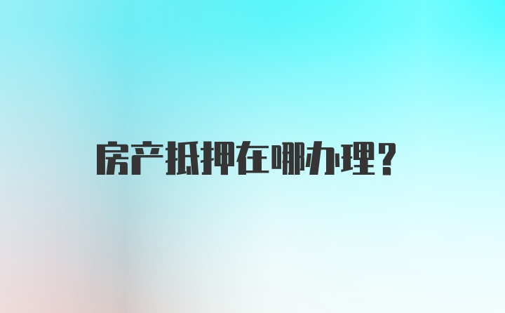 房产抵押在哪办理？