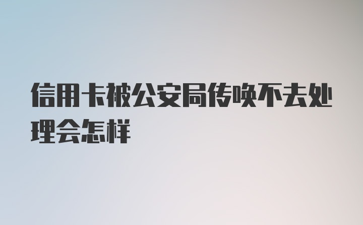 信用卡被公安局传唤不去处理会怎样