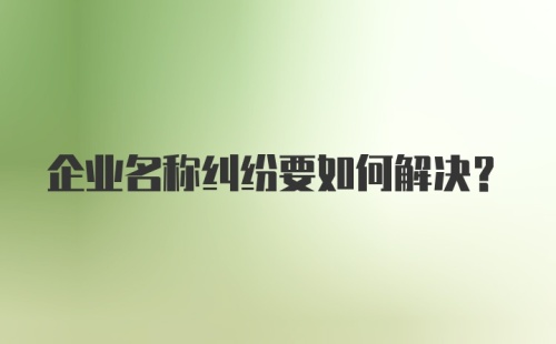 企业名称纠纷要如何解决？