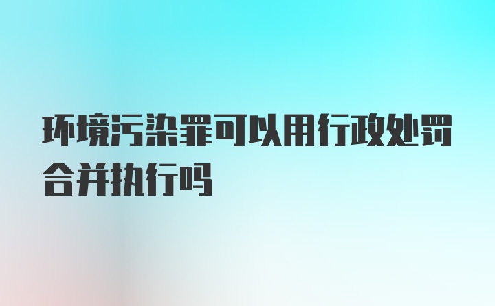 环境污染罪可以用行政处罚合并执行吗