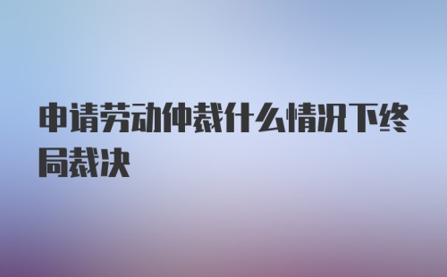 申请劳动仲裁什么情况下终局裁决