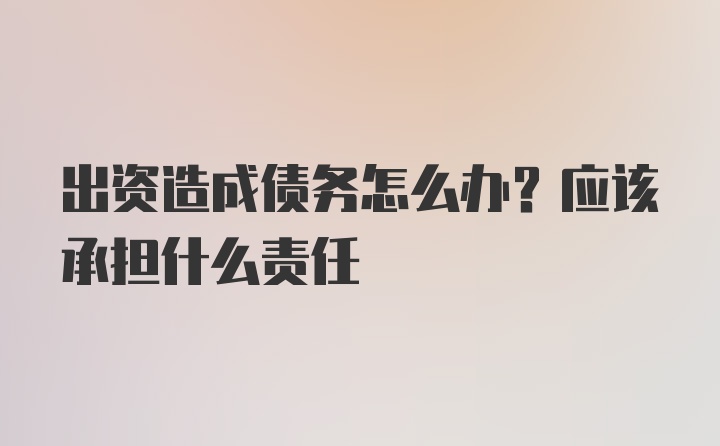 出资造成债务怎么办？应该承担什么责任