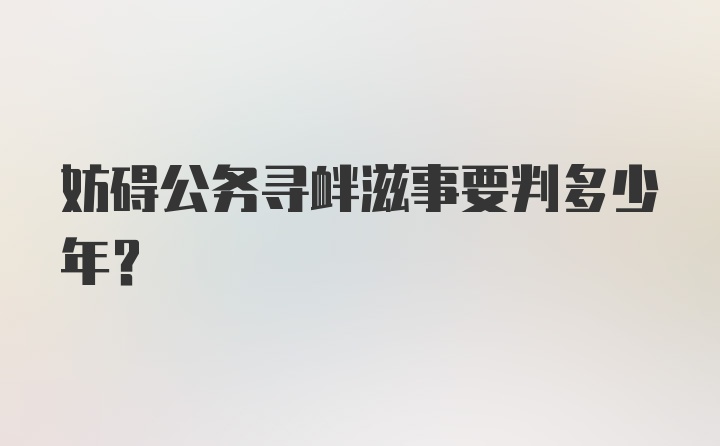 妨碍公务寻衅滋事要判多少年？