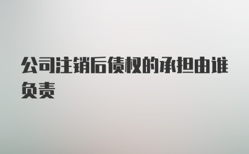 公司注销后债权的承担由谁负责