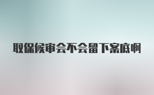 取保候审会不会留下案底啊