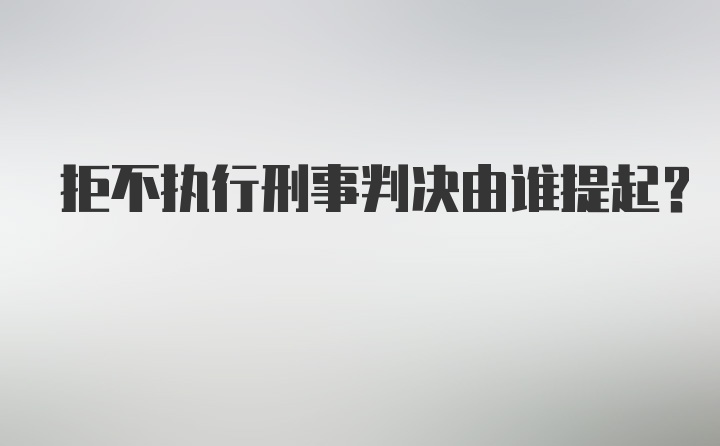 拒不执行刑事判决由谁提起?