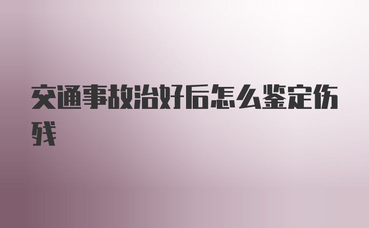 交通事故治好后怎么鉴定伤残