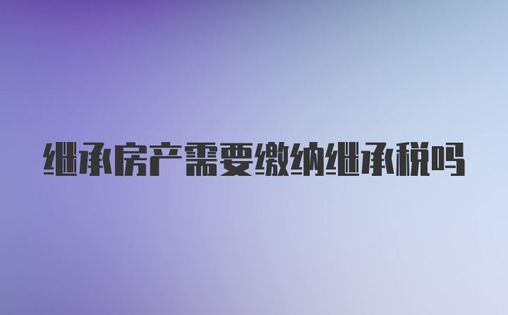 继承房产需要缴纳继承税吗