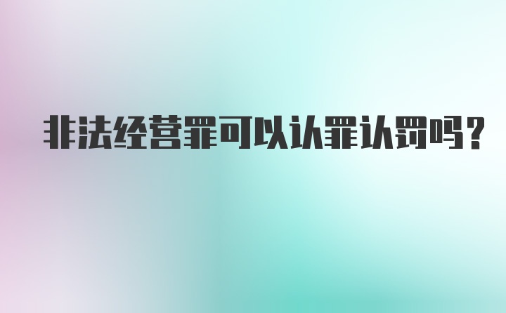 非法经营罪可以认罪认罚吗？