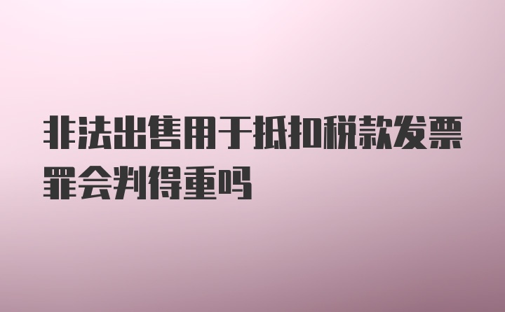 非法出售用于抵扣税款发票罪会判得重吗