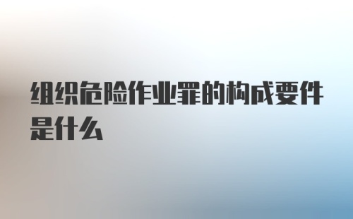 组织危险作业罪的构成要件是什么