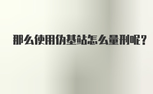 那么使用伪基站怎么量刑呢？