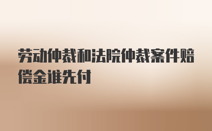 劳动仲裁和法院仲裁案件赔偿金谁先付