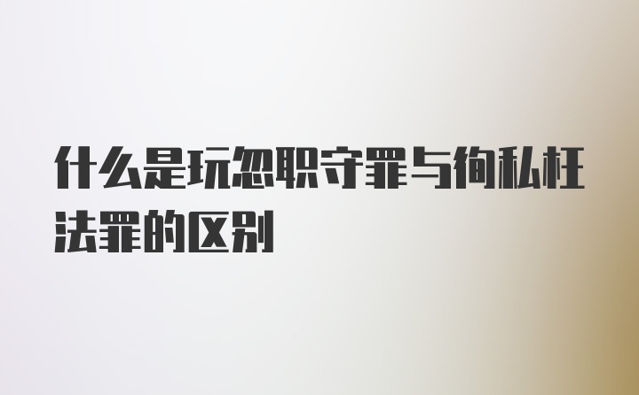 什么是玩忽职守罪与徇私枉法罪的区别