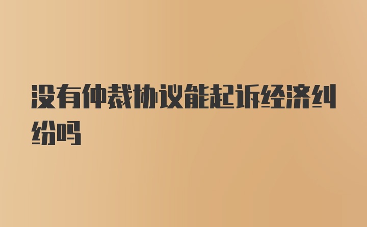 没有仲裁协议能起诉经济纠纷吗