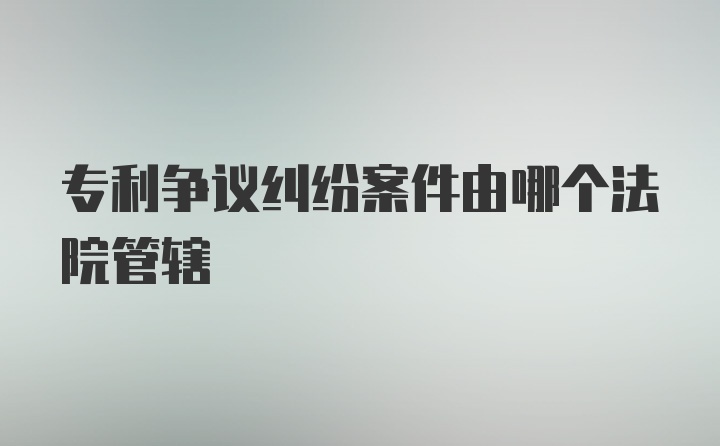 专利争议纠纷案件由哪个法院管辖