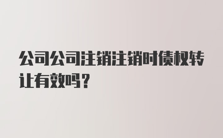 公司公司注销注销时债权转让有效吗？