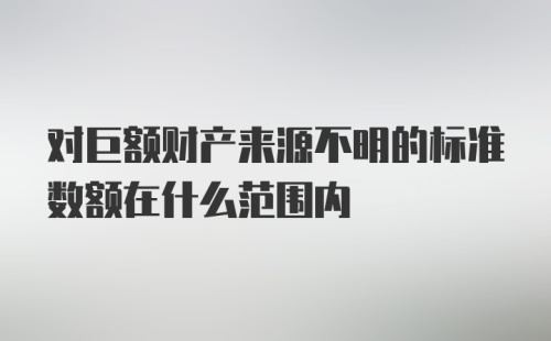 对巨额财产来源不明的标准数额在什么范围内