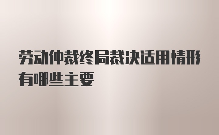 劳动仲裁终局裁决适用情形有哪些主要