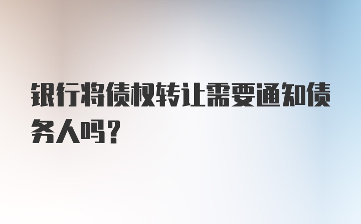 银行将债权转让需要通知债务人吗？