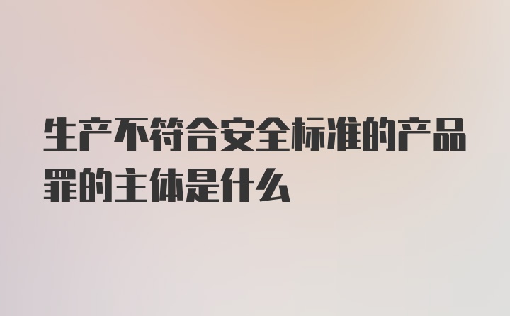 生产不符合安全标准的产品罪的主体是什么