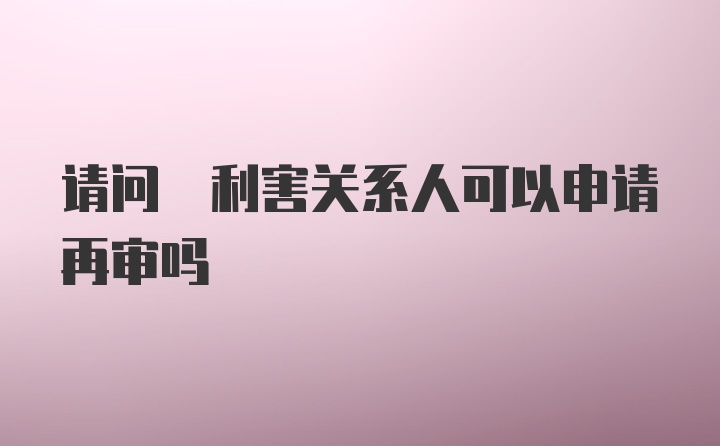 请问 利害关系人可以申请再审吗