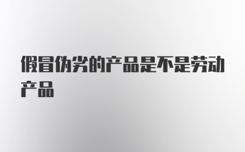 假冒伪劣的产品是不是劳动产品