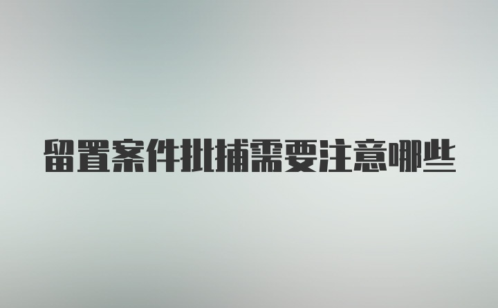 留置案件批捕需要注意哪些