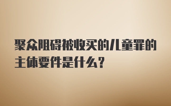 聚众阻碍被收买的儿童罪的主体要件是什么？