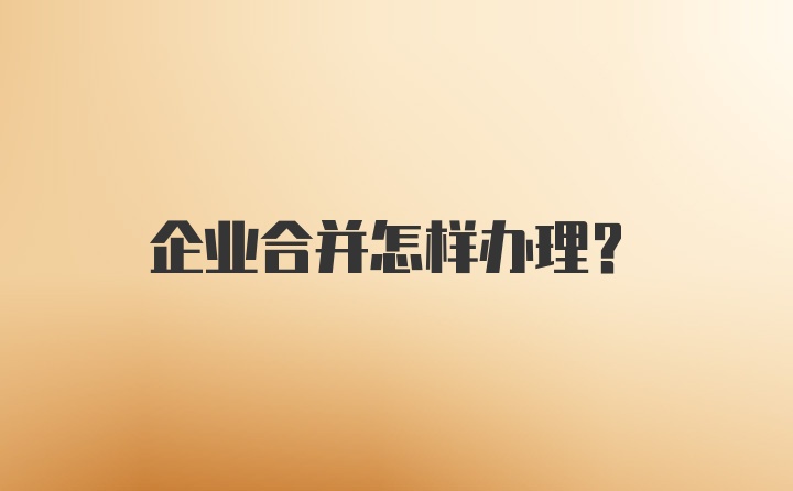 企业合并怎样办理？