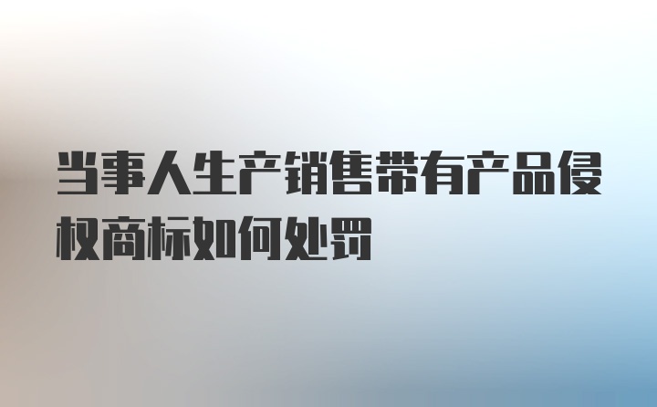 当事人生产销售带有产品侵权商标如何处罚