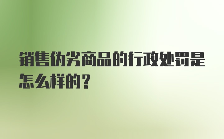 销售伪劣商品的行政处罚是怎么样的？